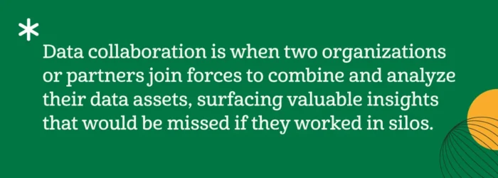 Data collaboration is when two organizations or partners join forces to combine and analyze their data assets, surfacing valuable insights that would be missed if they worked in silos. 