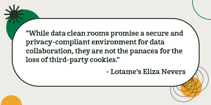 &quot;Aunque las salas limpias de datos prometen un entorno seguro y respetuoso con la privacidad para la colaboración de datos, no son la panacea para la pérdida de cookies de terceros&quot;. - Eliza Nevers, de Lotame