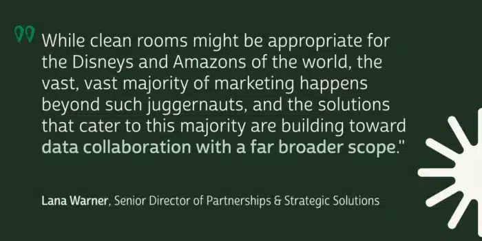 While clean rooms might be appropriate for the Disneys and Amazons of the world, the vast, vast majority of marketing happens beyond such juggernauts, and the solutions that cater to this majority are building toward data collaboration with a far broader scope.
